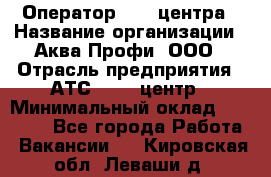 Оператор Call-центра › Название организации ­ Аква Профи, ООО › Отрасль предприятия ­ АТС, call-центр › Минимальный оклад ­ 22 000 - Все города Работа » Вакансии   . Кировская обл.,Леваши д.